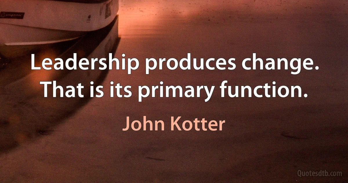 Leadership produces change. That is its primary function. (John Kotter)