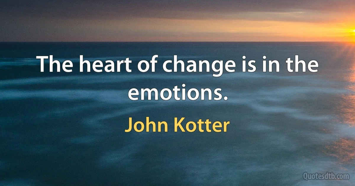 The heart of change is in the emotions. (John Kotter)