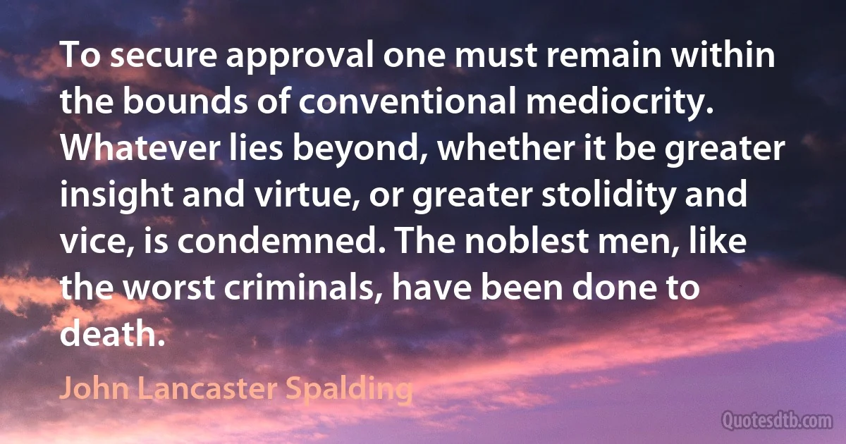 To secure approval one must remain within the bounds of conventional mediocrity. Whatever lies beyond, whether it be greater insight and virtue, or greater stolidity and vice, is condemned. The noblest men, like the worst criminals, have been done to death. (John Lancaster Spalding)