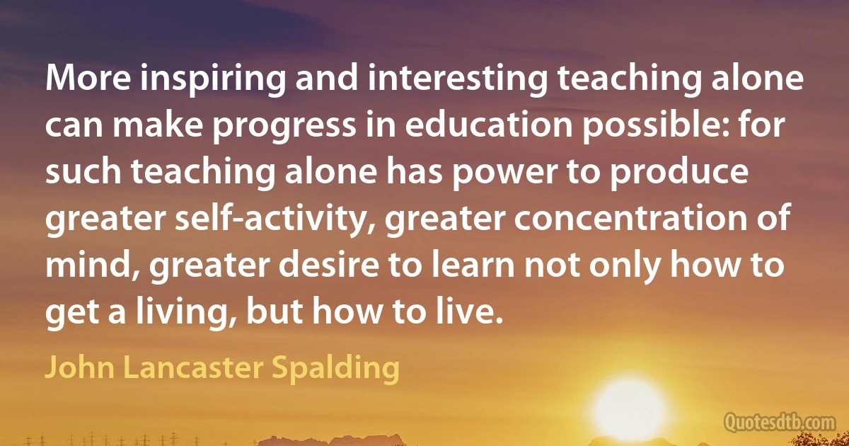 More inspiring and interesting teaching alone can make progress in education possible: for such teaching alone has power to produce greater self-activity, greater concentration of mind, greater desire to learn not only how to get a living, but how to live. (John Lancaster Spalding)