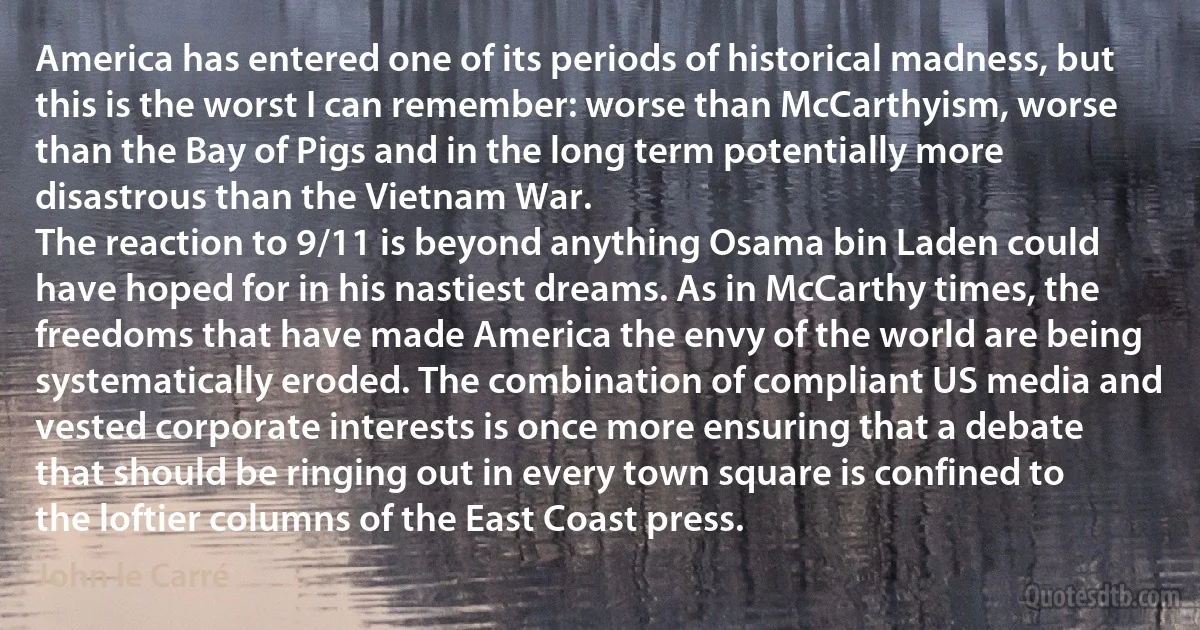 America has entered one of its periods of historical madness, but this is the worst I can remember: worse than McCarthyism, worse than the Bay of Pigs and in the long term potentially more disastrous than the Vietnam War.
The reaction to 9/11 is beyond anything Osama bin Laden could have hoped for in his nastiest dreams. As in McCarthy times, the freedoms that have made America the envy of the world are being systematically eroded. The combination of compliant US media and vested corporate interests is once more ensuring that a debate that should be ringing out in every town square is confined to the loftier columns of the East Coast press. (John le Carré)