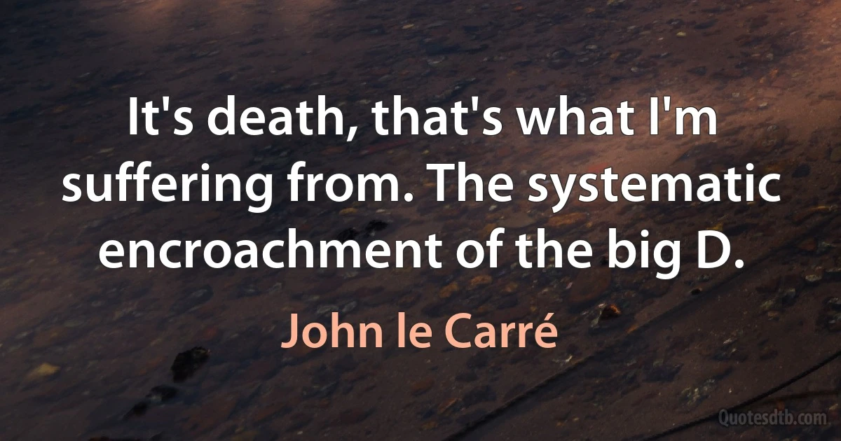 It's death, that's what I'm suffering from. The systematic encroachment of the big D. (John le Carré)