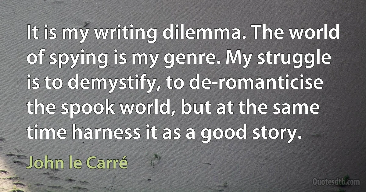 It is my writing dilemma. The world of spying is my genre. My struggle is to demystify, to de-romanticise the spook world, but at the same time harness it as a good story. (John le Carré)