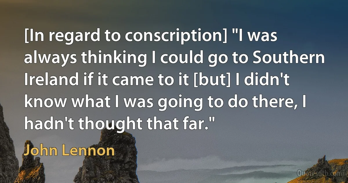 [In regard to conscription] "I was always thinking I could go to Southern Ireland if it came to it [but] I didn't know what I was going to do there, I hadn't thought that far." (John Lennon)