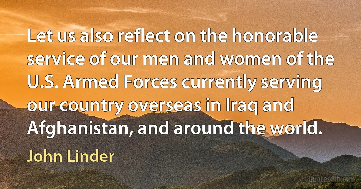 Let us also reflect on the honorable service of our men and women of the U.S. Armed Forces currently serving our country overseas in Iraq and Afghanistan, and around the world. (John Linder)