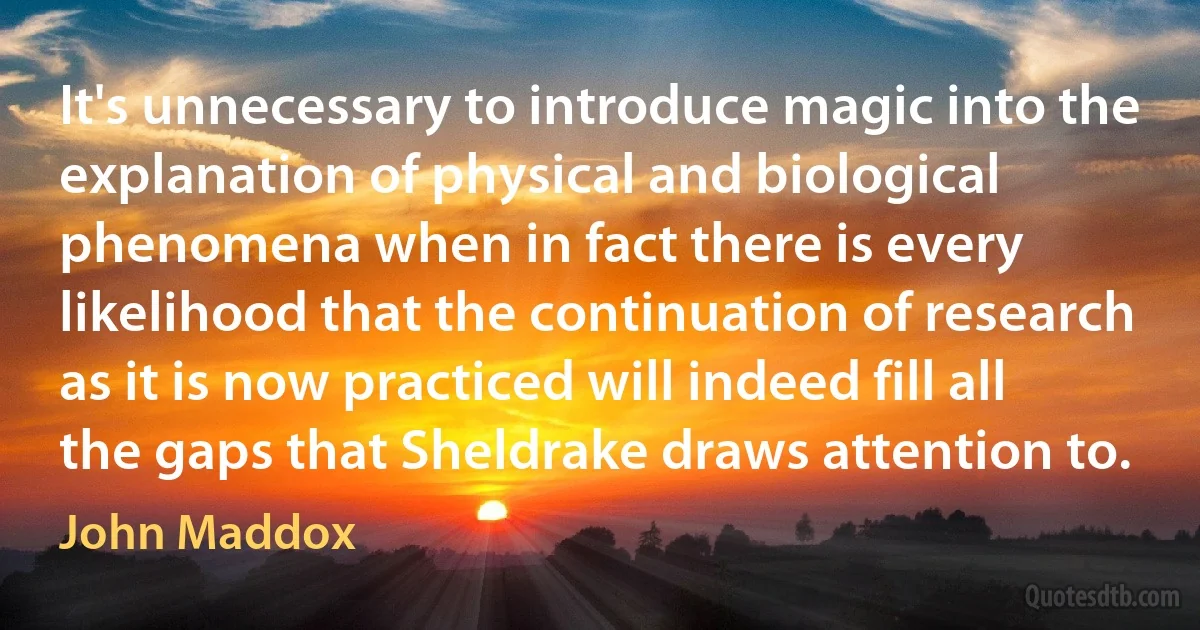 It's unnecessary to introduce magic into the explanation of physical and biological phenomena when in fact there is every likelihood that the continuation of research as it is now practiced will indeed fill all the gaps that Sheldrake draws attention to. (John Maddox)