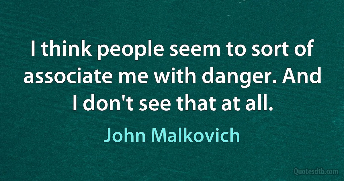 I think people seem to sort of associate me with danger. And I don't see that at all. (John Malkovich)