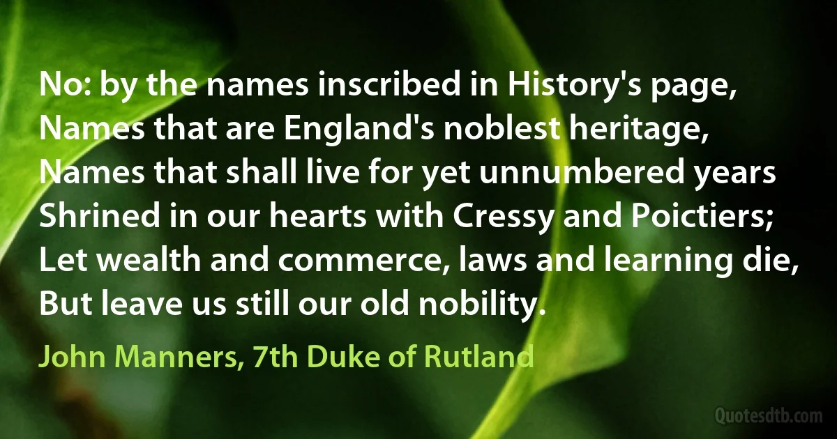 No: by the names inscribed in History's page,
Names that are England's noblest heritage,
Names that shall live for yet unnumbered years
Shrined in our hearts with Cressy and Poictiers;
Let wealth and commerce, laws and learning die,
But leave us still our old nobility. (John Manners, 7th Duke of Rutland)