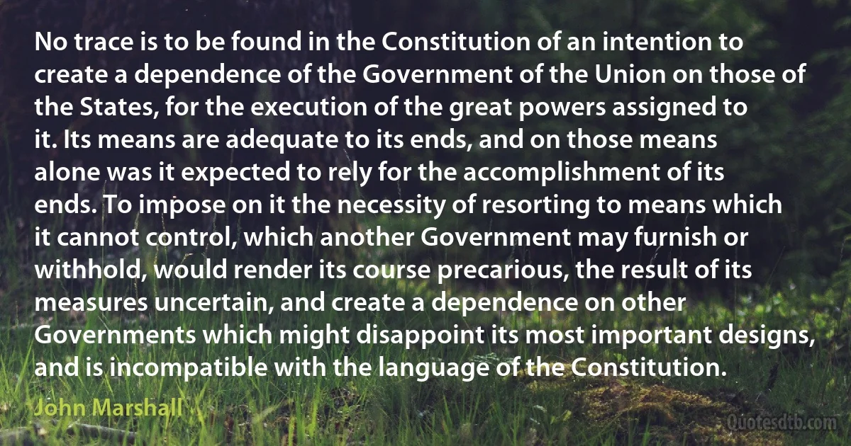 No trace is to be found in the Constitution of an intention to create a dependence of the Government of the Union on those of the States, for the execution of the great powers assigned to it. Its means are adequate to its ends, and on those means alone was it expected to rely for the accomplishment of its ends. To impose on it the necessity of resorting to means which it cannot control, which another Government may furnish or withhold, would render its course precarious, the result of its measures uncertain, and create a dependence on other Governments which might disappoint its most important designs, and is incompatible with the language of the Constitution. (John Marshall)