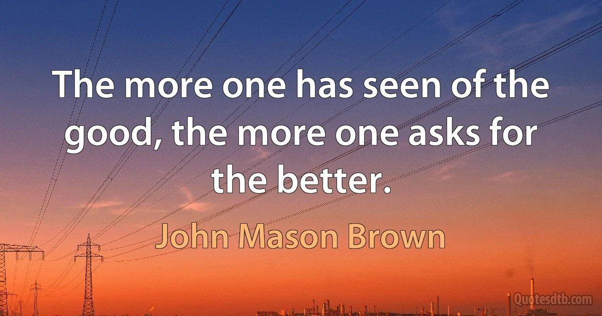 The more one has seen of the good, the more one asks for the better. (John Mason Brown)