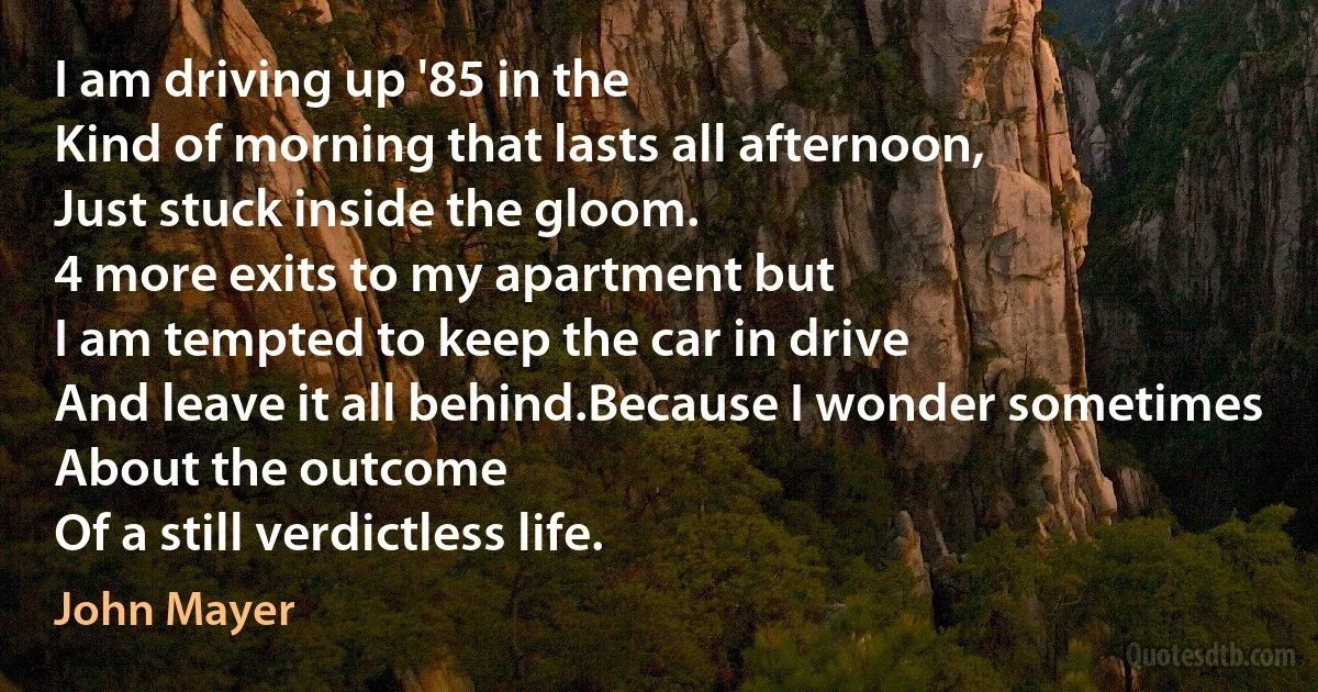 I am driving up '85 in the
Kind of morning that lasts all afternoon,
Just stuck inside the gloom.
4 more exits to my apartment but
I am tempted to keep the car in drive
And leave it all behind.Because I wonder sometimes
About the outcome
Of a still verdictless life. (John Mayer)