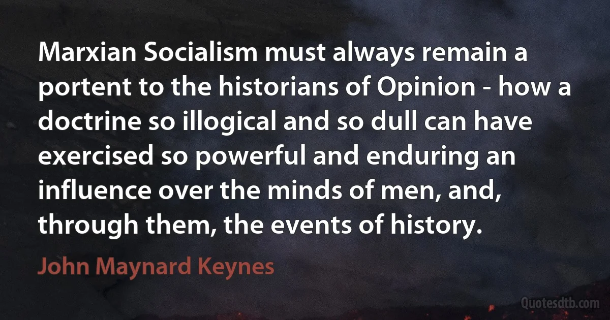 Marxian Socialism must always remain a portent to the historians of Opinion - how a doctrine so illogical and so dull can have exercised so powerful and enduring an influence over the minds of men, and, through them, the events of history. (John Maynard Keynes)