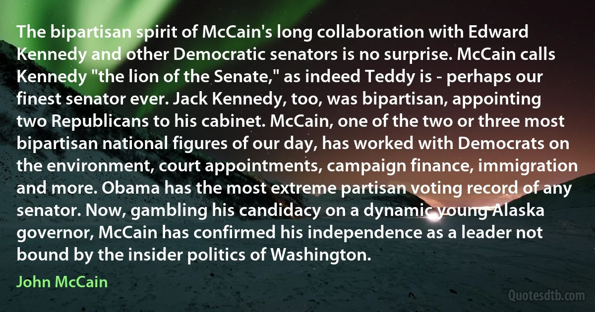 The bipartisan spirit of McCain's long collaboration with Edward Kennedy and other Democratic senators is no surprise. McCain calls Kennedy "the lion of the Senate," as indeed Teddy is - perhaps our finest senator ever. Jack Kennedy, too, was bipartisan, appointing two Republicans to his cabinet. McCain, one of the two or three most bipartisan national figures of our day, has worked with Democrats on the environment, court appointments, campaign finance, immigration and more. Obama has the most extreme partisan voting record of any senator. Now, gambling his candidacy on a dynamic young Alaska governor, McCain has confirmed his independence as a leader not bound by the insider politics of Washington. (John McCain)