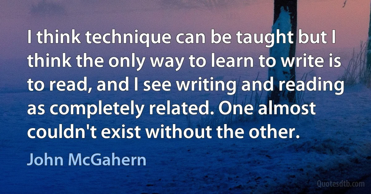 I think technique can be taught but I think the only way to learn to write is to read, and I see writing and reading as completely related. One almost couldn't exist without the other. (John McGahern)