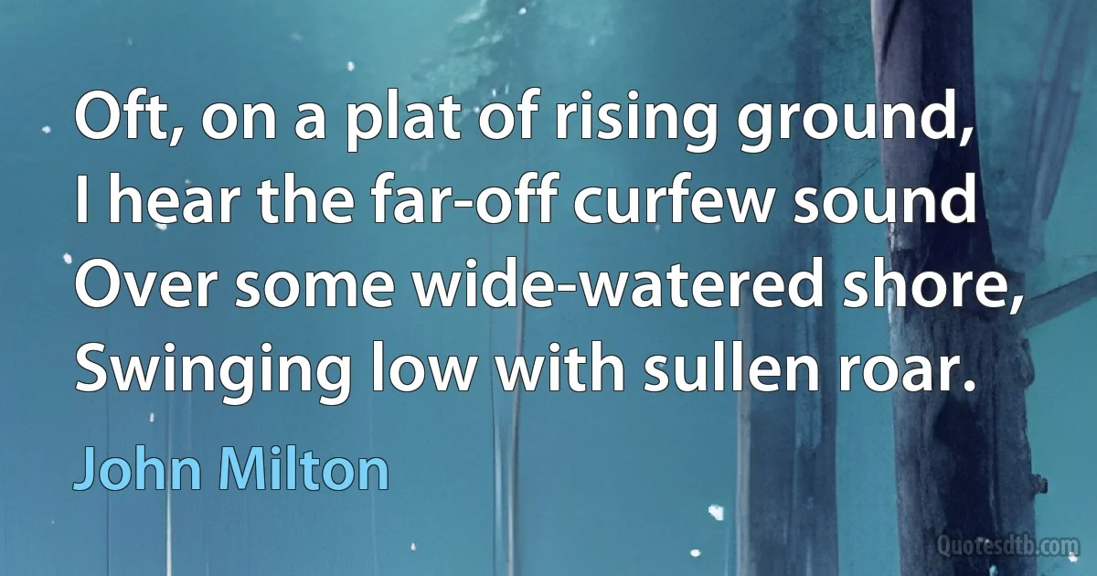 Oft, on a plat of rising ground,
I hear the far-off curfew sound
Over some wide-watered shore,
Swinging low with sullen roar. (John Milton)