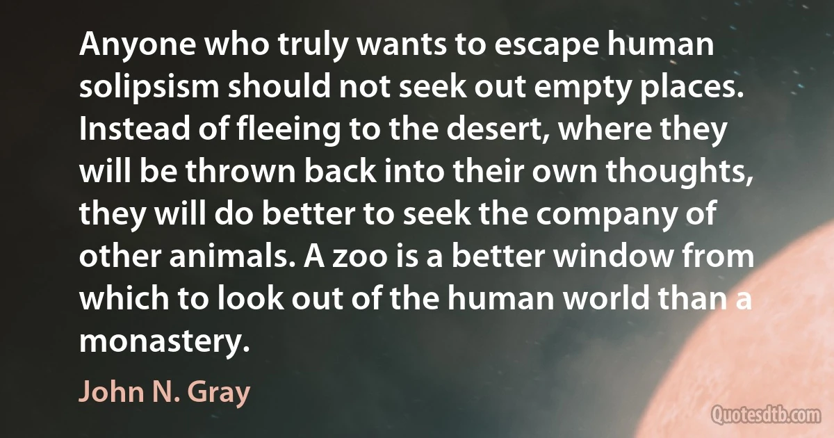 Anyone who truly wants to escape human solipsism should not seek out empty places. Instead of fleeing to the desert, where they will be thrown back into their own thoughts, they will do better to seek the company of other animals. A zoo is a better window from which to look out of the human world than a monastery. (John N. Gray)