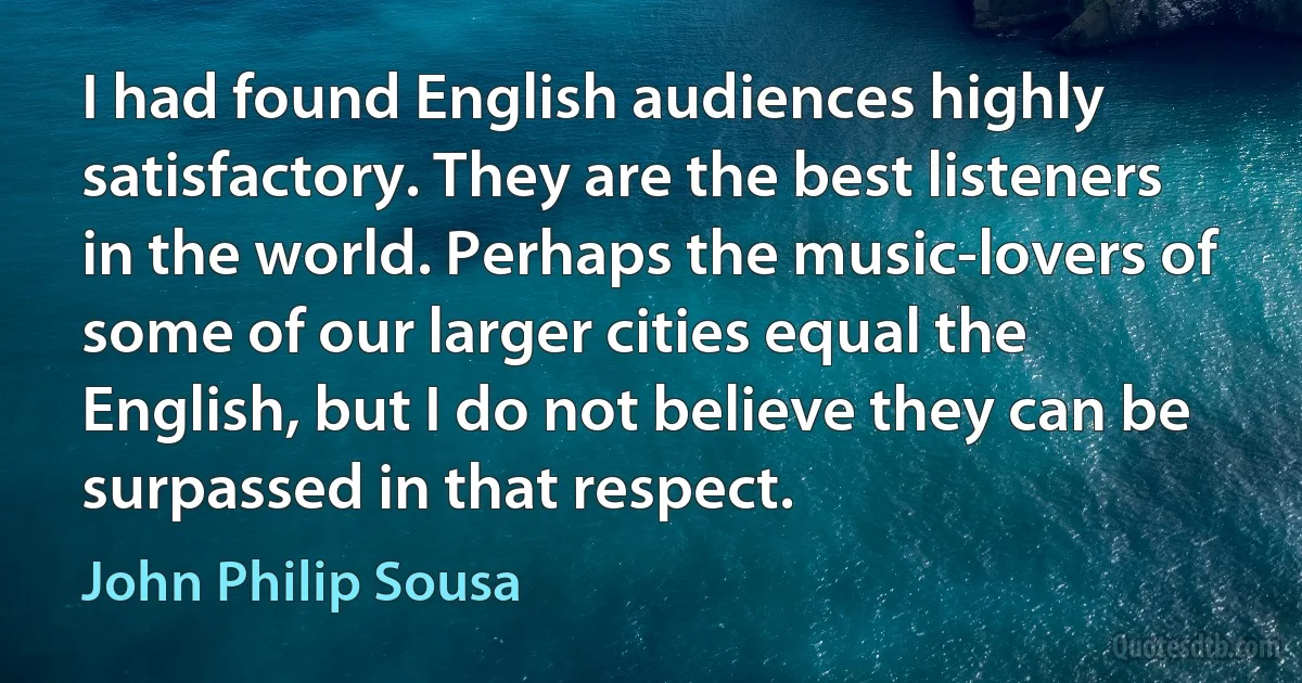 I had found English audiences highly satisfactory. They are the best listeners in the world. Perhaps the music-lovers of some of our larger cities equal the English, but I do not believe they can be surpassed in that respect. (John Philip Sousa)