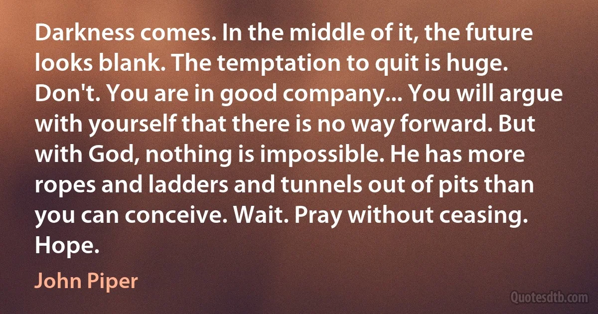 Darkness comes. In the middle of it, the future looks blank. The temptation to quit is huge. Don't. You are in good company... You will argue with yourself that there is no way forward. But with God, nothing is impossible. He has more ropes and ladders and tunnels out of pits than you can conceive. Wait. Pray without ceasing. Hope. (John Piper)