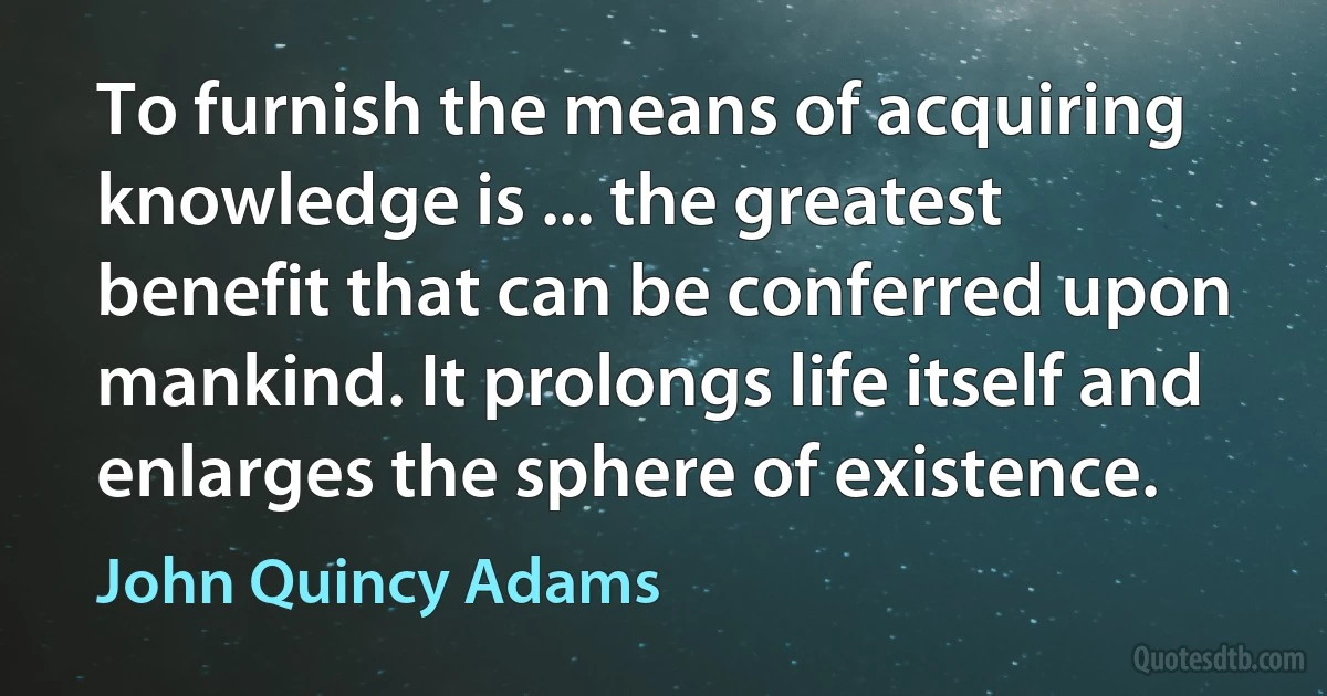 To furnish the means of acquiring knowledge is ... the greatest benefit that can be conferred upon mankind. It prolongs life itself and enlarges the sphere of existence. (John Quincy Adams)