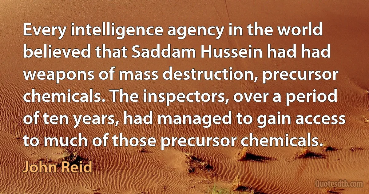 Every intelligence agency in the world believed that Saddam Hussein had had weapons of mass destruction, precursor chemicals. The inspectors, over a period of ten years, had managed to gain access to much of those precursor chemicals. (John Reid)