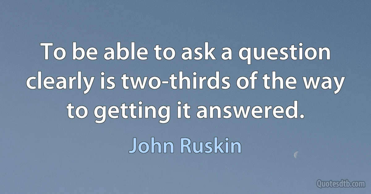 To be able to ask a question clearly is two-thirds of the way to getting it answered. (John Ruskin)