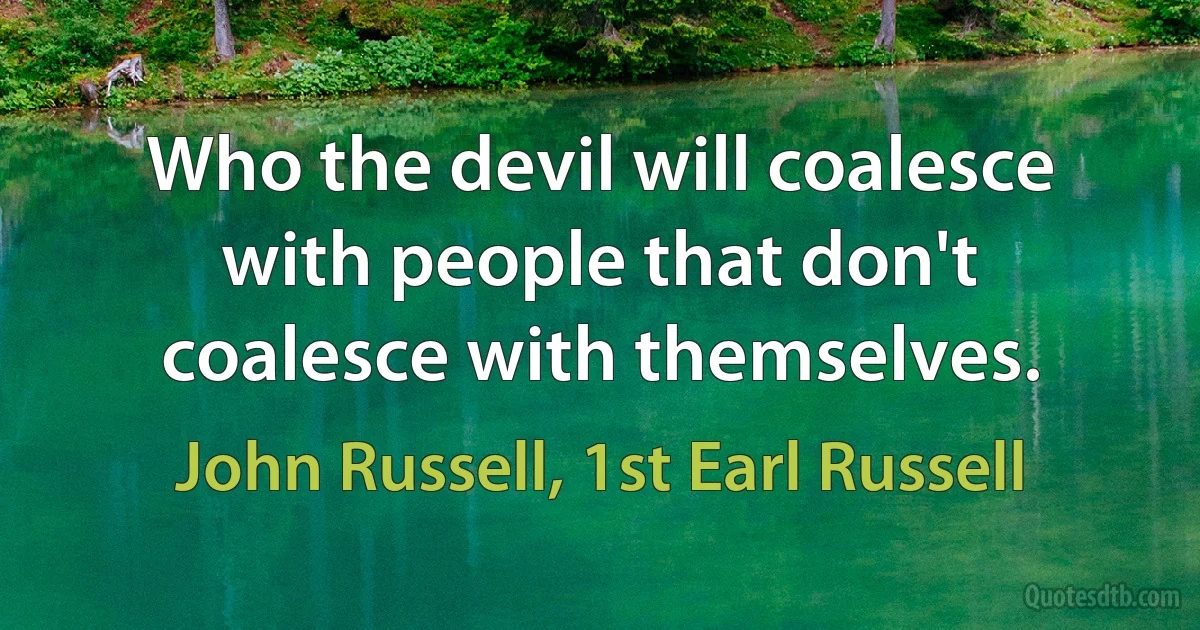 Who the devil will coalesce with people that don't coalesce with themselves. (John Russell, 1st Earl Russell)