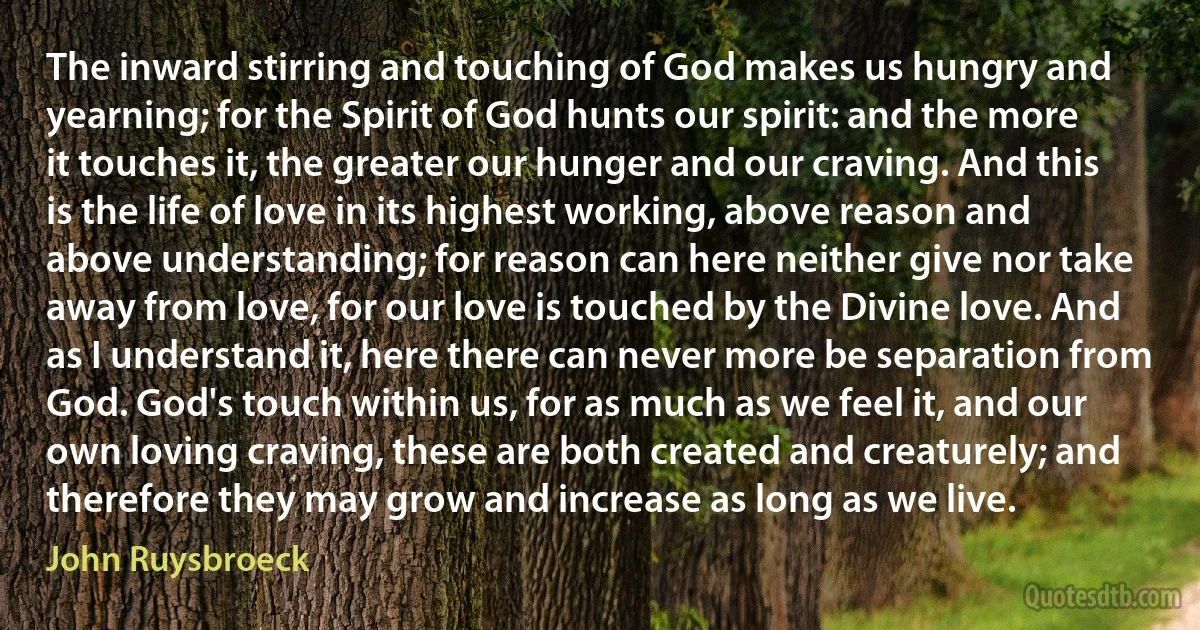 The inward stirring and touching of God makes us hungry and yearning; for the Spirit of God hunts our spirit: and the more it touches it, the greater our hunger and our craving. And this is the life of love in its highest working, above reason and above understanding; for reason can here neither give nor take away from love, for our love is touched by the Divine love. And as I understand it, here there can never more be separation from God. God's touch within us, for as much as we feel it, and our own loving craving, these are both created and creaturely; and therefore they may grow and increase as long as we live. (John Ruysbroeck)