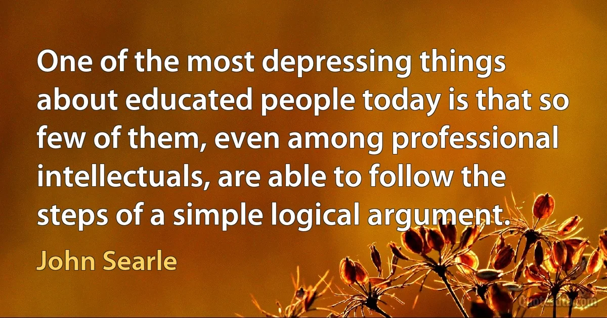 One of the most depressing things about educated people today is that so few of them, even among professional intellectuals, are able to follow the steps of a simple logical argument. (John Searle)