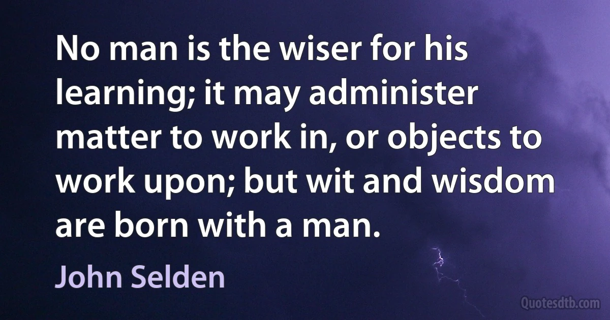 No man is the wiser for his learning; it may administer matter to work in, or objects to work upon; but wit and wisdom are born with a man. (John Selden)