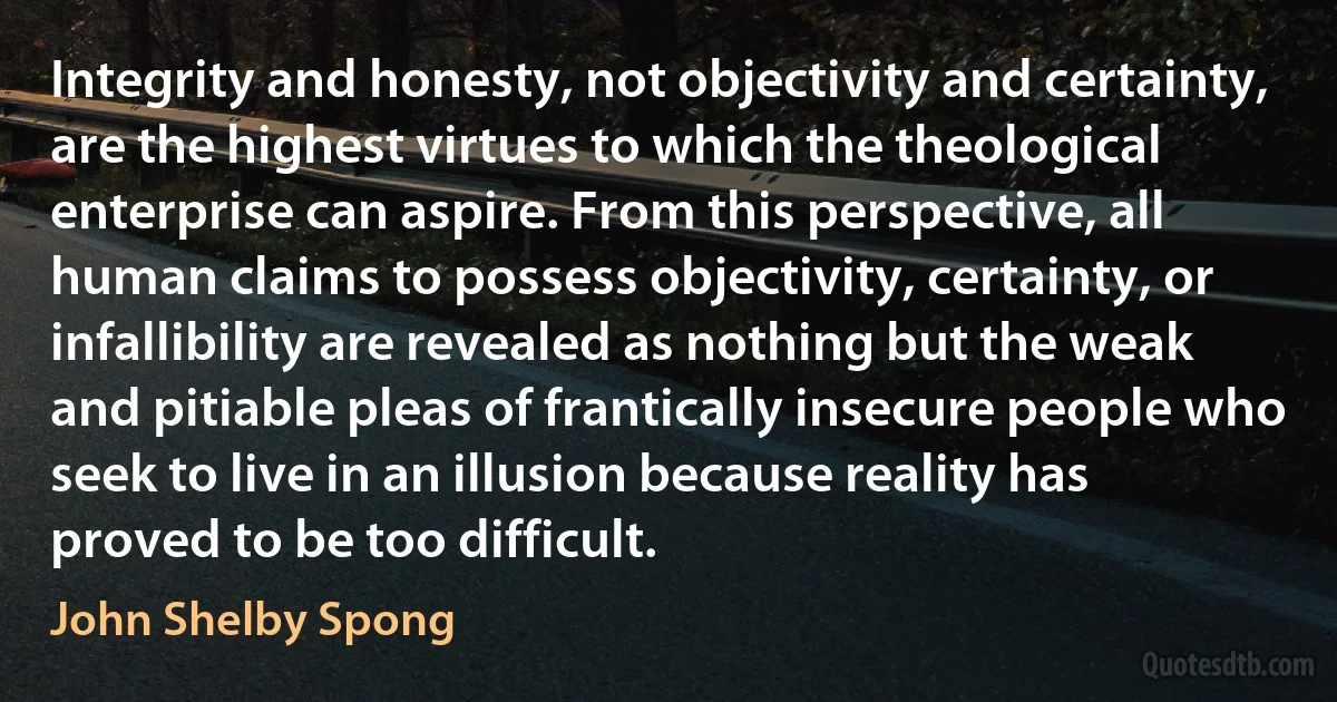 Integrity and honesty, not objectivity and certainty, are the highest virtues to which the theological enterprise can aspire. From this perspective, all human claims to possess objectivity, certainty, or infallibility are revealed as nothing but the weak and pitiable pleas of frantically insecure people who seek to live in an illusion because reality has proved to be too difficult. (John Shelby Spong)