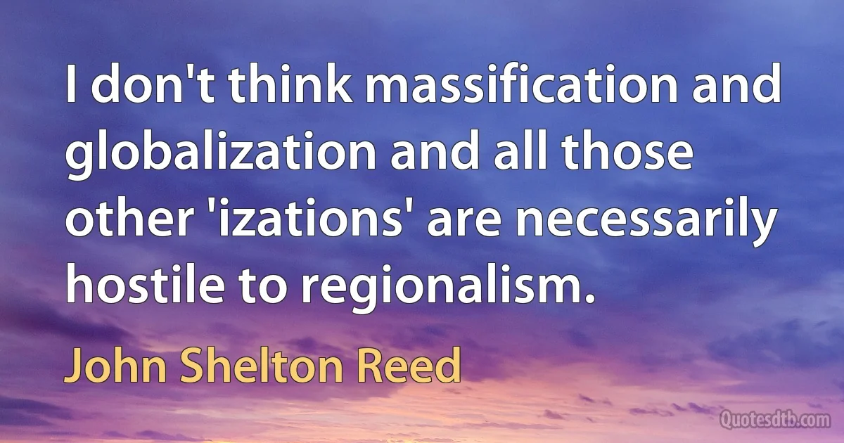 I don't think massification and globalization and all those other 'izations' are necessarily hostile to regionalism. (John Shelton Reed)