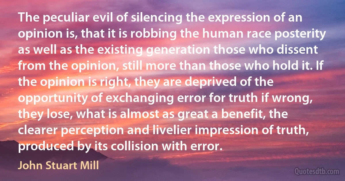 The peculiar evil of silencing the expression of an opinion is, that it is robbing the human race posterity as well as the existing generation those who dissent from the opinion, still more than those who hold it. If the opinion is right, they are deprived of the opportunity of exchanging error for truth if wrong, they lose, what is almost as great a benefit, the clearer perception and livelier impression of truth, produced by its collision with error. (John Stuart Mill)