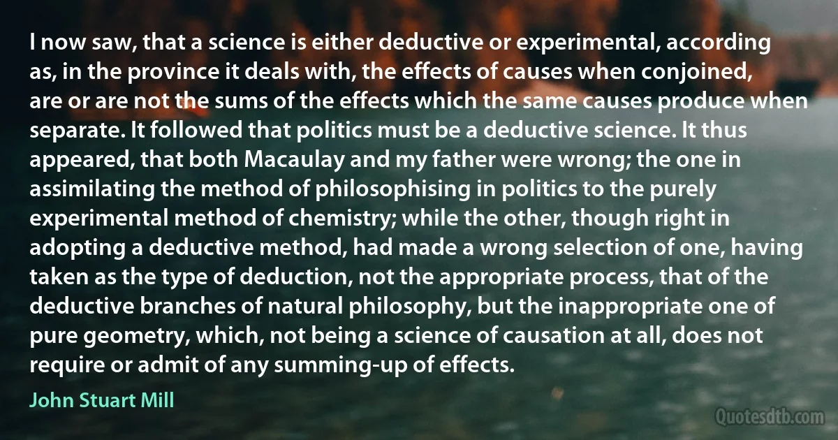 I now saw, that a science is either deductive or experimental, according as, in the province it deals with, the effects of causes when conjoined, are or are not the sums of the effects which the same causes produce when separate. It followed that politics must be a deductive science. It thus appeared, that both Macaulay and my father were wrong; the one in assimilating the method of philosophising in politics to the purely experimental method of chemistry; while the other, though right in adopting a deductive method, had made a wrong selection of one, having taken as the type of deduction, not the appropriate process, that of the deductive branches of natural philosophy, but the inappropriate one of pure geometry, which, not being a science of causation at all, does not require or admit of any summing-up of effects. (John Stuart Mill)