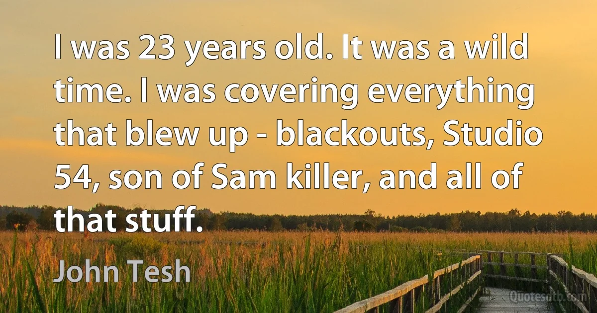 I was 23 years old. It was a wild time. I was covering everything that blew up - blackouts, Studio 54, son of Sam killer, and all of that stuff. (John Tesh)