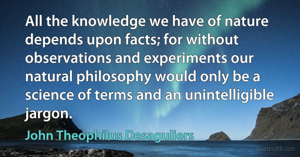 All the knowledge we have of nature depends upon facts; for without observations and experiments our natural philosophy would only be a science of terms and an unintelligible jargon. (John Theophilus Desaguliers)