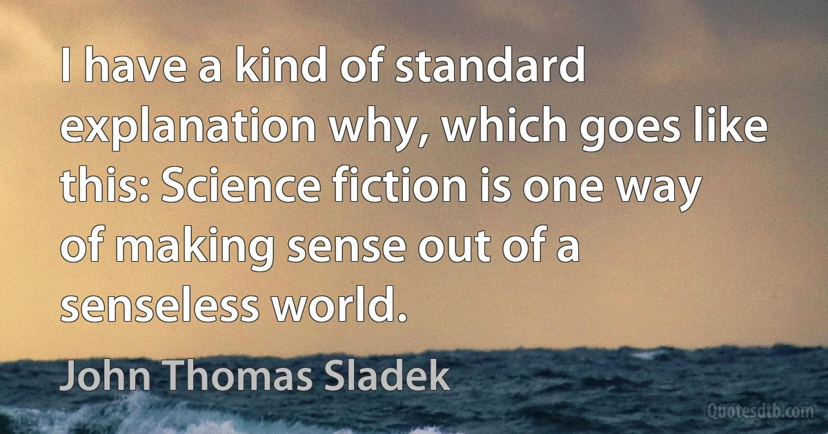 I have a kind of standard explanation why, which goes like this: Science fiction is one way of making sense out of a senseless world. (John Thomas Sladek)