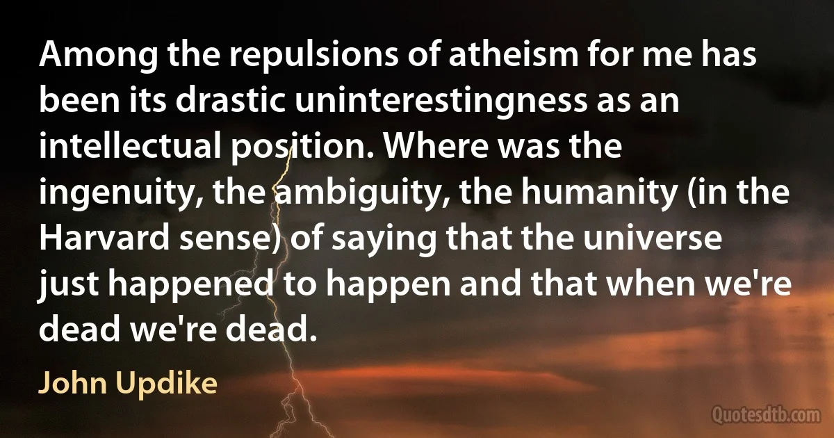 Among the repulsions of atheism for me has been its drastic uninterestingness as an intellectual position. Where was the ingenuity, the ambiguity, the humanity (in the Harvard sense) of saying that the universe just happened to happen and that when we're dead we're dead. (John Updike)