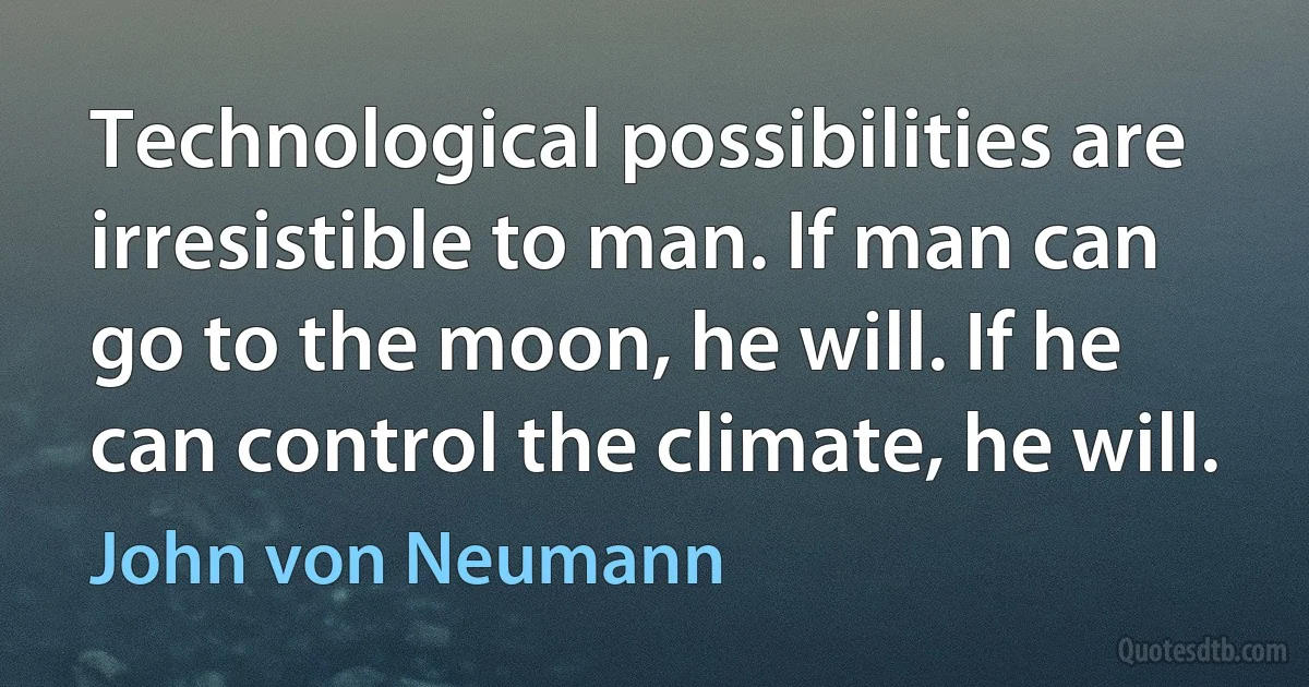 Technological possibilities are irresistible to man. If man can go to the moon, he will. If he can control the climate, he will. (John von Neumann)