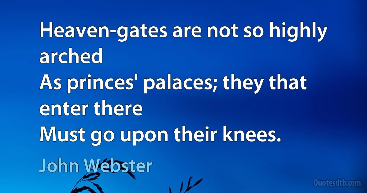 Heaven-gates are not so highly arched
As princes' palaces; they that enter there
Must go upon their knees. (John Webster)