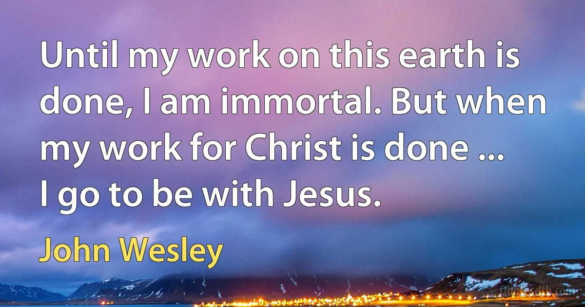 Until my work on this earth is done, I am immortal. But when my work for Christ is done ... I go to be with Jesus. (John Wesley)