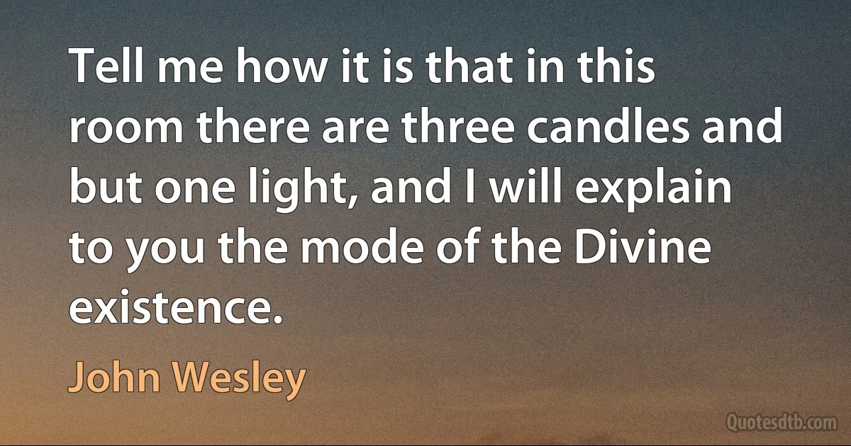 Tell me how it is that in this room there are three candles and but one light, and I will explain to you the mode of the Divine existence. (John Wesley)