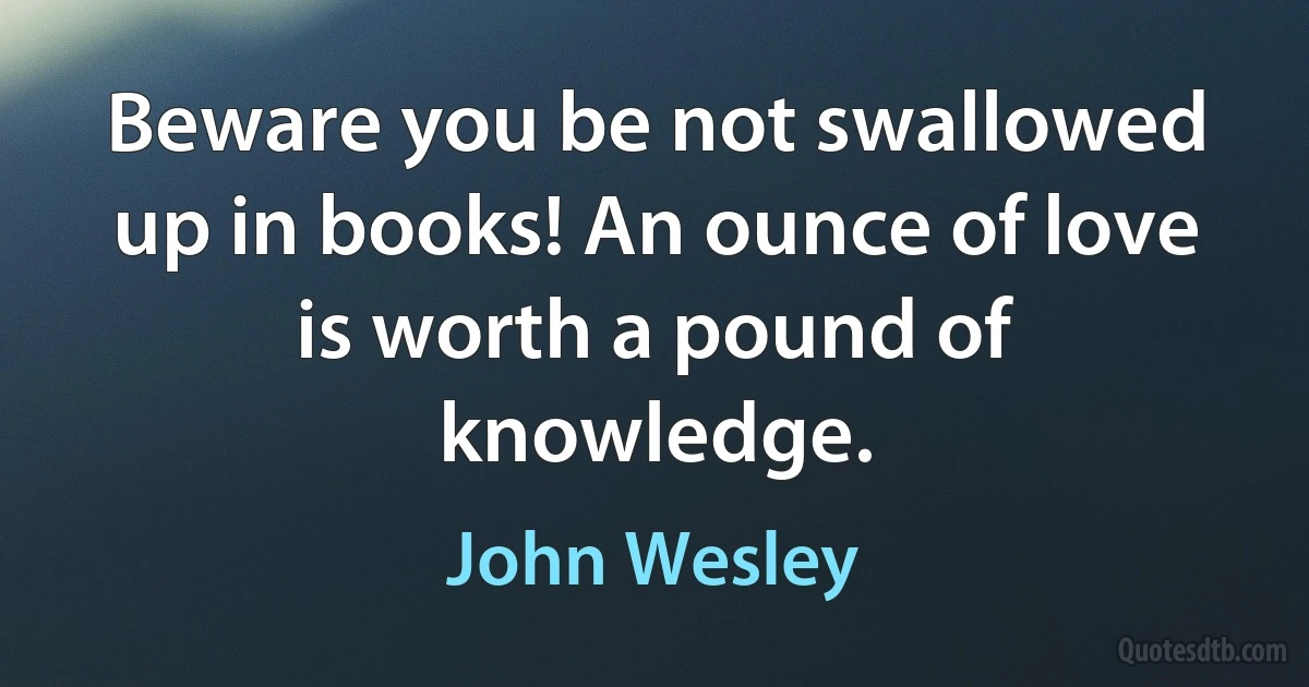 Beware you be not swallowed up in books! An ounce of love is worth a pound of knowledge. (John Wesley)