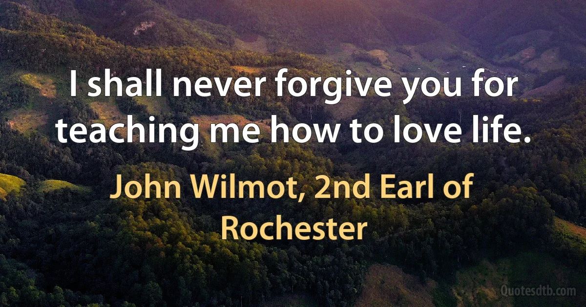 I shall never forgive you for teaching me how to love life. (John Wilmot, 2nd Earl of Rochester)