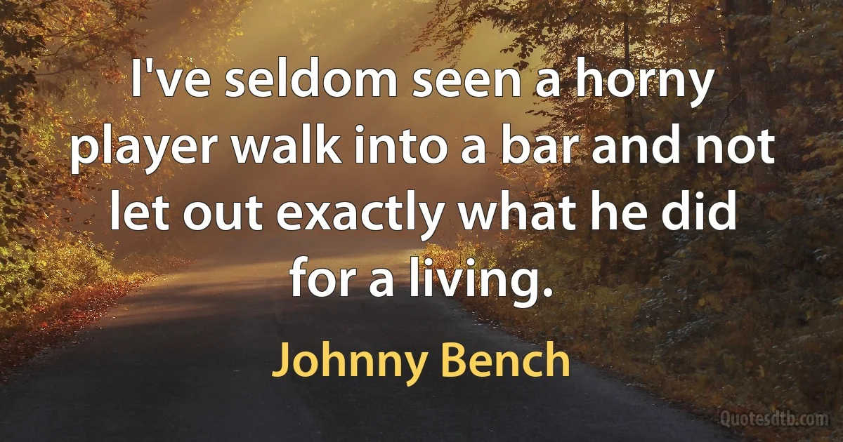 I've seldom seen a horny player walk into a bar and not let out exactly what he did for a living. (Johnny Bench)