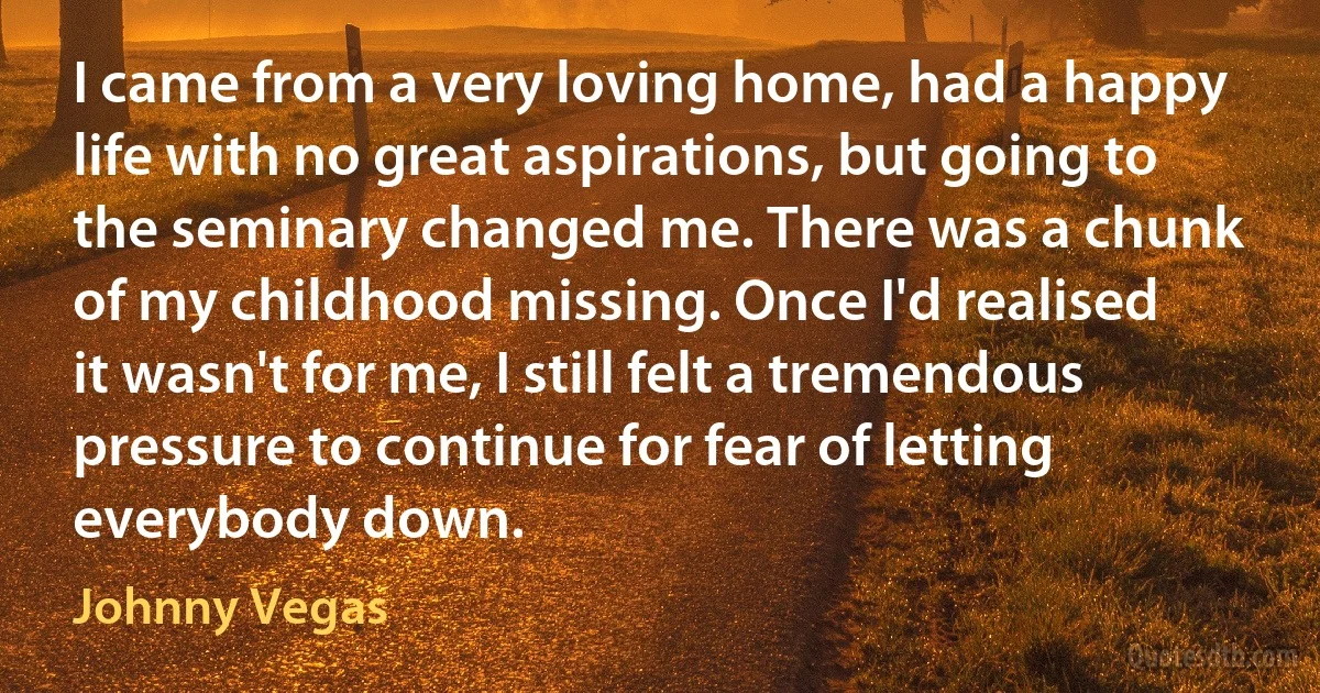 I came from a very loving home, had a happy life with no great aspirations, but going to the seminary changed me. There was a chunk of my childhood missing. Once I'd realised it wasn't for me, I still felt a tremendous pressure to continue for fear of letting everybody down. (Johnny Vegas)