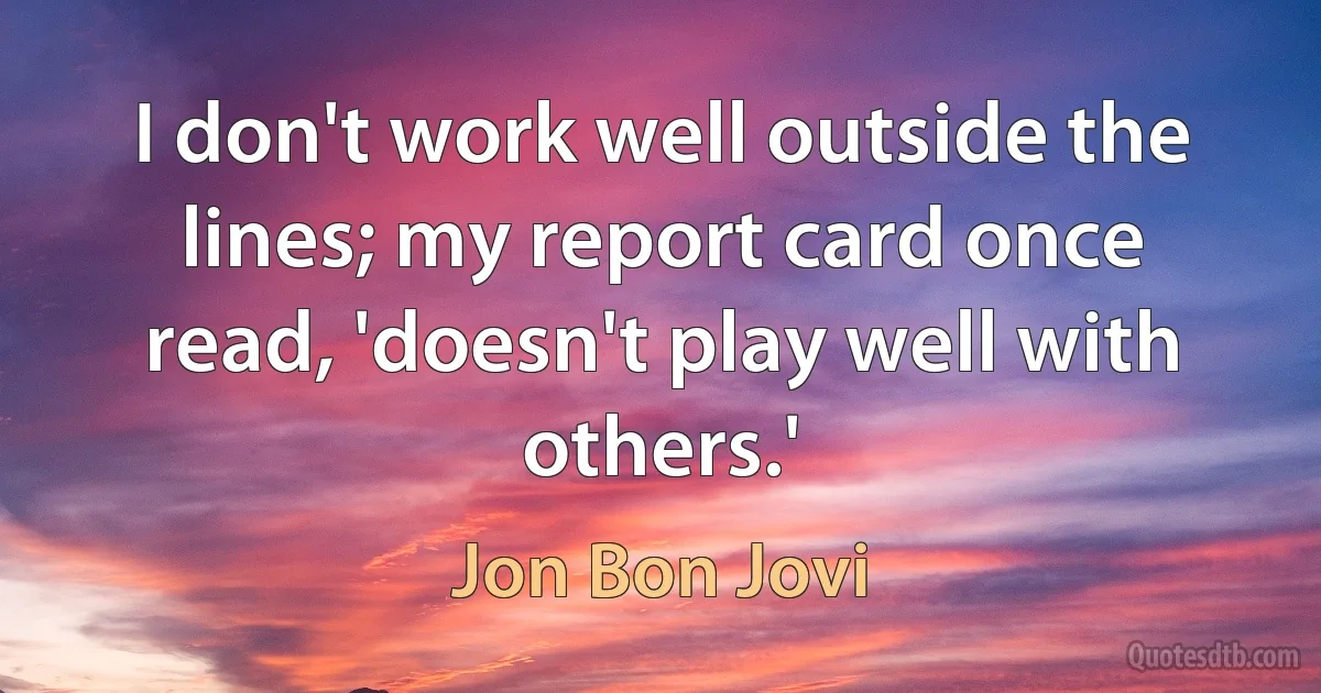 I don't work well outside the lines; my report card once read, 'doesn't play well with others.' (Jon Bon Jovi)