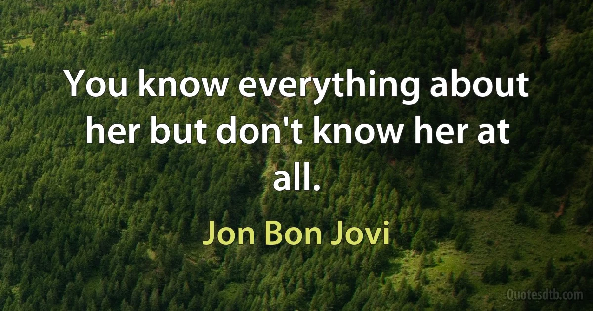 You know everything about her but don't know her at all. (Jon Bon Jovi)