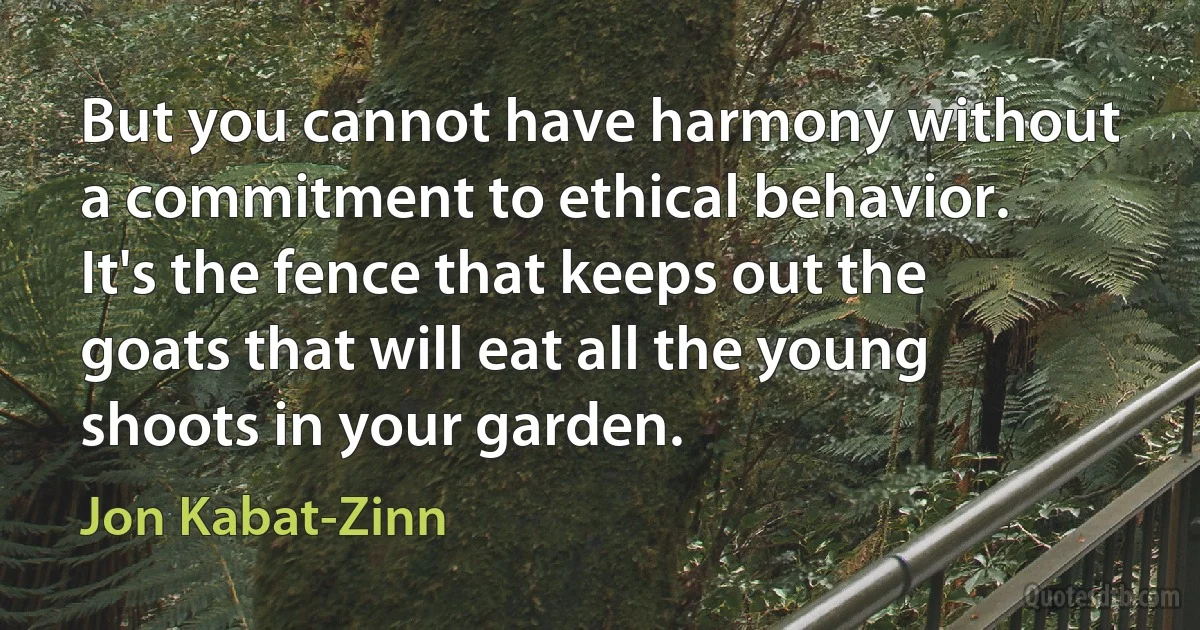 But you cannot have harmony without a commitment to ethical behavior. It's the fence that keeps out the goats that will eat all the young shoots in your garden. (Jon Kabat-Zinn)