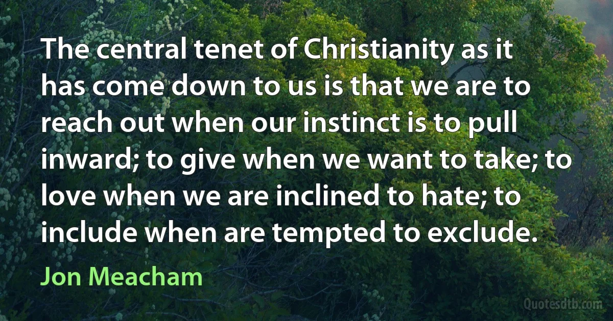 The central tenet of Christianity as it has come down to us is that we are to reach out when our instinct is to pull inward; to give when we want to take; to love when we are inclined to hate; to include when are tempted to exclude. (Jon Meacham)