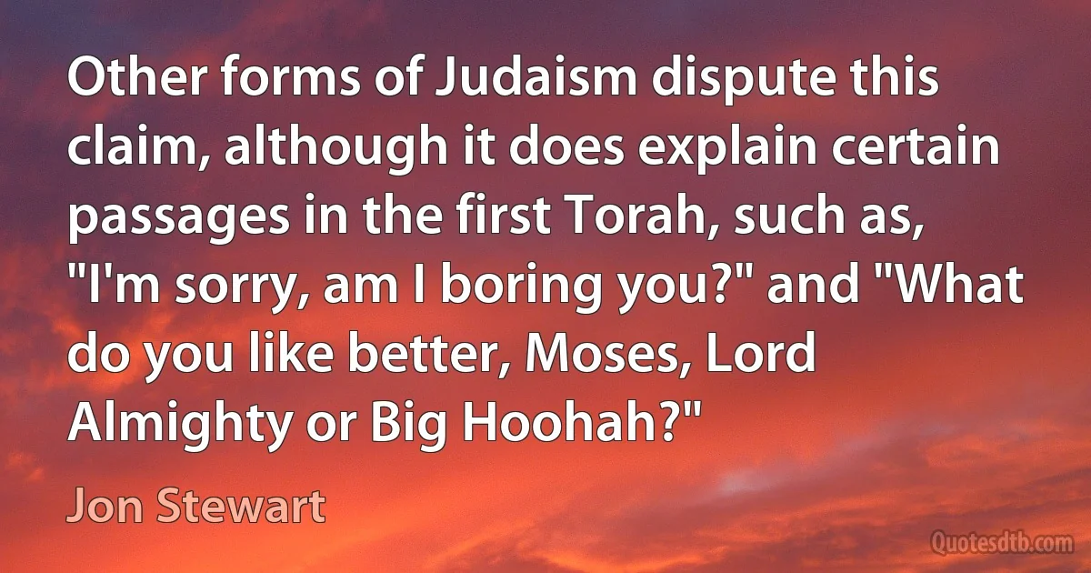 Other forms of Judaism dispute this claim, although it does explain certain passages in the first Torah, such as, "I'm sorry, am I boring you?" and "What do you like better, Moses, Lord Almighty or Big Hoohah?" (Jon Stewart)